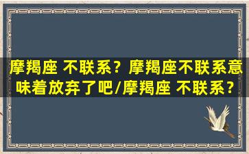 摩羯座 不联系？摩羯座不联系意味着放弃了吧/摩羯座 不联系？摩羯座不联系意味着放弃了吧-我的网站